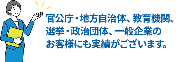 官公庁・地方自治体、教育機関、選挙・政治団体、一般企業のお客様にも実績がございます。